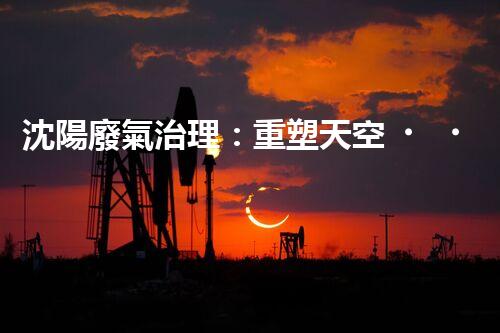 沈陽廢氣治理：重塑天空，還我清新！